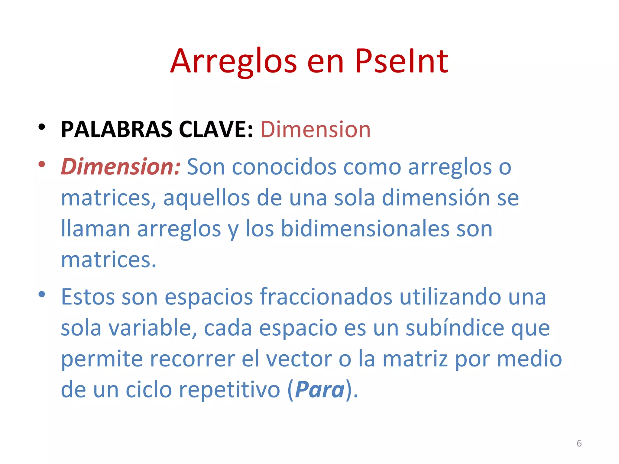Arreglos en PseInt
• PALABRAS CLAVE: Dimension
• Dimension: Son conocidos como arreglos o
matrices, aquellos de una sola dimensión se
llaman arreglos y los bidimensionales son
matrices.
• Estos son espacios fraccionados utilizando una
sola variable, cada espacio es un subíndice que
permite recorrer el vector o la matriz por medio
de un ciclo repetitivo (Para).
6
 
