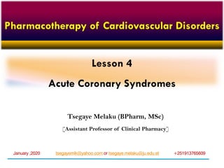 Lesson 4
Acute Coronary Syndromes
tsegayemlk@yahoo.com or tsegaye.melaku@ju.edu.et +251913765609January ,2020
Pharmacotherapy of Cardiovascular Disorders
Tsegaye Melaku (BPharm, MSc)
[Assistant Professor of Clinical Pharmacy]
 