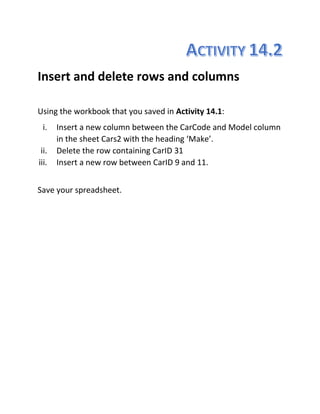 Insert and delete rows and columns
Using the workbook that you saved in Activity 14.1:
i. Insert a new column between the CarCode and Model column
in the sheet Cars2 with the heading ‘Make’.
ii. Delete the row containing CarID 31
iii. Insert a new row between CarID 9 and 11.
Save your spreadsheet.
 