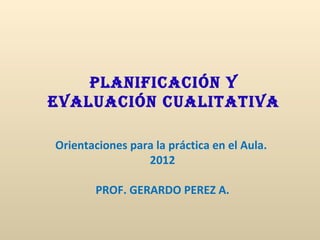 Planificación y
Evaluación cualitativa

Orientaciones para la práctica en el Aula.
                 2012

        PROF. GERARDO PEREZ A.
 