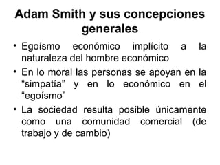 • Egoísmo económico implícito a la
naturaleza del hombre económico
• En lo moral las personas se apoyan en la
“simpatía” y en lo económico en el
“egoísmo”
• La sociedad resulta posible únicamente
como una comunidad comercial (de
trabajo y de cambio)
Adam Smith y sus concepciones
generales
 