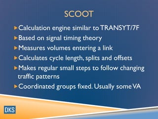 SCOOT
Calculation engine similar toTRANSYT/7F
Based on signal timing theory
Measures volumes entering a link
Calculates cycle length, splits and offsets
Makes regular small steps to follow changing
traffic patterns
Coordinated groups fixed. Usually someVA
 
