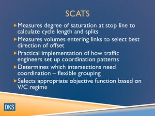 SCATS
Measures degree of saturation at stop line to
calculate cycle length and splits
Measures volumes entering links to select best
direction of offset
Practical implementation of how traffic
engineers set up coordination patterns
Determines which intersections need
coordination – flexible grouping
Selects appropriate objective function based on
V/C regime
 