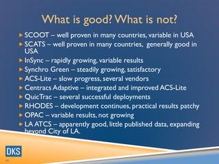32
What is good? What is not?
 SCOOT – well proven in many countries, variable in USA
 SCATS – well proven in many countries, generally good in
USA
 InSync – rapidly growing, variable results
 Synchro Green – steadily growing, satisfactory
 ACS-Lite – slow progress, several vendors
 Centracs Adaptive – integrated and improved ACS-Lite
 QuicTrac – several successful deployments
 RHODES – development continues, practical results patchy
 OPAC – variable results, not growing
 LA ATCS – apparently good, little published data, expanding
beyond City of LA.
 