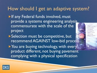 How should I get an adaptive system?
If any Federal funds involved, must
provide a systems engineering analysis,
commensurate with the scale of the
project
Selection must be competitive, but
recommend AGAINST low-bid process
You are buying technology, with every
product different, not buying pavement
complying with a physical specification
 