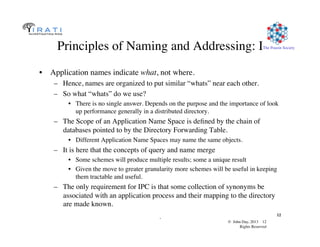 © John Day, 2013 12	

Rights Reserved	

The Pouzin Society	

.	

12	

Principles of Naming and Addressing: I	

•  Application names indicate what, not where.	

–  Hence, names are organized to put similar “whats” near each other.	

–  So what “whats” do we use?	

•  There is no single answer. Depends on the purpose and the importance of look
up performance generally in a distributed directory.	

–  The Scope of an Application Name Space is deﬁned by the chain of
databases pointed to by the Directory Forwarding Table.	

•  Different Application Name Spaces may name the same objects.	

–  It is here that the concepts of query and name merge	

•  Some schemes will produce multiple results; some a unique result	

•  Given the move to greater granularity more schemes will be useful in keeping
them tractable and useful.	

–  The only requirement for IPC is that some collection of synonyms be
associated with an application process and their mapping to the directory
are made known.	

 