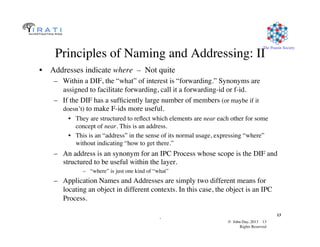 © John Day, 2013 13	

Rights Reserved	

The Pouzin Society	

.	

13	

Principles of Naming and Addressing: II	

•  Addresses indicate where – Not quite	

–  Within a DIF, the “what” of interest is “forwarding.” Synonyms are
assigned to facilitate forwarding, call it a forwarding-id or f-id.	

–  If the DIF has a sufﬁciently large number of members (or maybe if it
doesn’t) to make F-ids more useful.	

•  They are structured to reﬂect which elements are near each other for some
concept of near. This is an address.	

•  This is an “address” in the sense of its normal usage, expressing “where”
without indicating “how to get there.”	

–  An address is an synonym for an IPC Process whose scope is the DIF and
structured to be useful within the layer.	

–  “where” is just one kind of “what”	

–  Application Names and Addresses are simply two different means for
locating an object in different contexts. In this case, the object is an IPC
Process.	

 