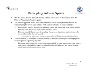 © John Day, 2013 18	

Rights Reserved	

The Pouzin Society	

.	

18	

Decoupling Address Spaces	

•  We also found that the Network (Node) Address space must be de-coupled from the
Point of Attachment Address spaces.	

•  The natural approach would be to form addresses hierarchically from the bottom by
concatenating the lower layer address with some local sufﬁx or local identiﬁer.	

–  This approach has been used often in Operating System IPC naming and in ﬁle system naming.	

–  This only works if there is a single path to the object named.	

–  This does not yield the necessary de-coupling. However, an algorithmic relation between the
two is still desirable (but not required).	

•  For example, any address space constructed by embedding MAC addresses potentially has problems.	

•  This decoupling is analogous to the decoupling of virtual address space from a physical
address space in Operating Systems.	

–  The virtual address space has greater scope, spans multiple physical address spaces, e.g. caches,
main memory, disk address space, etc. and multiple physical addresses may map to the same
virtual address (in this case at different times).	

 
