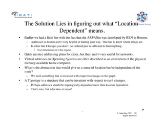 © John Day, 2013 20	

Rights Reserved	

The Pouzin Society	

.	

20	

The Solution Lies in ﬁguring out what “Location
Dependent” means.	

•  Earlier we had a little fun with the fact that the ARPANet was developed by BBN in Boston.	

–  Addresses in Boston aren’t very helpful in ﬁnding your way. One has to know where things are.	

–  In cities like Chicago, you don’t. An ordered pair is sufﬁcient to ﬁnd anything. 	

•  Even Manhattan isn’t that regular.	

•  Grids are nice addressing plans for cities, but they aren’t very useful for networks.	

•  Virtual addresses in Operating Systems are often described as an abstraction of the physical
memory available to the computer.	

•  What is the abstraction that would give us a sense of location but be independent of the
route?	

–  We need something that is invariant with respect to changes in the graph.	

•  A Topology is a structure that can be invariant with respect to such changes.	

–  Perhaps addresses should be topologically dependent more than location dependent.	

–  That’s nice, but what does it mean? 	

 