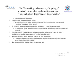 © John Day, 2013 21	

Rights Reserved	

The Pouzin Society	

.	

21	

“In Networking, when we say “topology”
we don’t mean what mathematicians mean. 
Their deﬁnition doesn’t apply to networks.”	

–  Another statement often heard.	

•  The ﬁrst part of this statement is true.	

–  In networking we are sloppy in our use of the term. 95% of the time one hears the word
“topology,” the speaker means “graph.”	

•  A topology is a mapping with particular properties, i.e. one to one and onto.	

–  Whenever one speaks of the structure of a single network, one is talking about the graph of the
network.	

•  The topology of a network must refer to a mapping between networks, in effect a
collection of graphs, or a property of a collection of graphs.	

•  Enough pedantics, what does this have to do with addressing?	

–  Topology can provide the abstraction we need to decouple the node address space from the
point of attachment address space.	

•  But the second part is false. Lets see why and how.	

 
