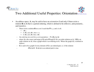 © John Day, 2013 24	

Rights Reserved	

The Pouzin Society	

.	

24	

Two Additional Useful Properties: Orientation	

•  An address space, A, may be said to have an orientation if and only if there exists a
relation R on A that is a partial ordering, which is deﬁned to be reﬂexive, antisymmetric,
and transitive.	

–  There exists a relation R on a set A such that ∀ x, y, and z in A 	

•  x R x,	

•  if x R y and y R x, then x = y	

•  if x R y and y R z then, x R z.
–  An ordering on a set A is a correspondence Γ = (G, A, A)	

–  where A is the source and target of G and ∍ ∀ (x,y) ∈ G is an order relation on A. If R is an
order relation on A, it has a graph which is an ordering on A. Where the graph, G, is deﬁned as
follows:	

–  G is said to be a graph if every element of G is an ordered pair, i.e. if the relation: 	

–  (∀ z) (z ∈ G = (z is an ordered pair) is true.	

 