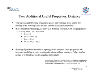 © John Day, 2013 25	

Rights Reserved	

The Pouzin Society	

.	

25	

Two Additional Useful Properties: Distance	

•  The topological structure of address spaces can be made more useful for
routing if the topology also has one or both additional properties:	

•  It is a metrizable topology, i.e there is a distance function, with the properties:	

–  d:x - y, where x,y ∈ X such that	

•  d(x,y) ≥ 0	

•  d(x,y) = 0 iff x = y	

•  d(x,y) = d(y,x)	

•  d(x,z) ≤ d(x,y) + d(y,z)	

•  Routing algorithms based on a topology with either of these properties will
improve its ability to make routing decisions without having to fully calculate
routes or without having to calculate them at all.	

Deﬁnitions used here are after Bourbaki, Nicolas. 1991. Elements of Mathematics: 	

General Topology. Springer-Verlag, Berlin. Originally published as Éléments de 	

Mathématique: Topologie générale 1971 or most any topology text.	

 