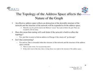 © John Day, 2013 29	

Rights Reserved	

The Pouzin Society	

.	

29	

The Topology of the Address Space affects the
Nature of the Graph	

•  An effective address space reﬂects an abstraction of the desirable structure of the
network and the structure of the network will be expanded to ﬁt the address space.	

•  Much the way the grid for land in the Midwest “coaxes” the roads to follow the grid. There are
exceptions, but not many.	

•  Does this mean that routing will work better if the network is built to reﬂect the
topology? 	

–  Yes, just like it easier to ﬁnd an address in Chicago if the streets all “go through.”	

•  Isn’t that constraining?	

–  Yes and no. One is rewarded when the structure of the network and the structure of the address
space coincide. 	

•  There is some work, if on occasion they don’t. 	

•  If they don’t most of the time, then a wrong choice was made in the structure of the address space.	

 