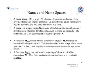 © John Day, 2013 3	

Rights Reserved	

The Pouzin Society	

.	

3	

Names and Name Spaces	

•  A name space, NS, is a set {N} of names from which all names for a
given collection of objects are taken. A name from a given name space
may be bound to one and only one object at a time. 	

•  A name is a unique string, N, in some alphabet, A, that unambiguously
denotes some object or denotes a statement in some language, L. The
statements in L are constructed using the alphabet, A.	

•  A function, MNS, which deﬁnes the class of objects, M, that may be
named with elements of NS. This is referred to as the scope of the name
space (see below). This may refer to actual objects or the potential for objects to be
created.	

•  A function, FMNS, that deﬁnes the mapping of elements of NS to
elements of M. This function is one-to-one and onto and is called a
binding.	

 