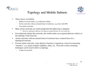 © John Day, 2013 30	

Rights Reserved	

The Pouzin Society	

.	

30	

Topology and Mobile Subnets	

•  Three classes of mobility	

–  Mobile wrt ﬁxed subnet, e.g. traditional cellular	

–  Ad hoc networks with an external frame of reference, e.g. hosts with GPS.	

–  True ad hoc networks	

•  Many ad hoc networks are small enough that ﬂat addressing is adequate.	

•  However, topological addresses will improve routing efﬁciency for even small nets..	

•  For traditional cellular-like networks, the mobile nodes are assigned addresses relative to
the topology of the ﬁxed net.	

•  Ad hoc networks with an external frame of reference have a natural basis for a
topological structure.	

•  For true ad hoc networks, some objective function is required as a basis for measuring
“nearness,” e.g. signal strength, neighbors, delay, etc. From this various clustering
techniques can be used to derive a topology.	

–  A topic for research.	

 