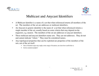 © John Day, 2013 31	

Rights Reserved	

The Pouzin Society	

.	

31	

Multicast and Anycast Identiﬁers	

•  A Multicast identiﬁer is a name of a set that when referenced returns all members of the
set. The members of the set are addresses or multicast identiﬁers.	

•  An Anycast or generic identiﬁer is the name of a set that when referenced returns a
single member of the set, usually based on some criteria that may depend on the
requestor, e.g. nearest. The members of the set are addresses or anycast identiﬁers.	

•  These multicast and anycast identiﬁers name sets. They are not addresses. They do not
and cannot indicate “where.” They must be considered names.	

•  Any topological properties that can be exploited are properties of the members of the
sets, not of the set itself.	

•  Sets of limited scope may imply some range of location, not clear how useful this is.	

•  Invite counterexamples!	

 