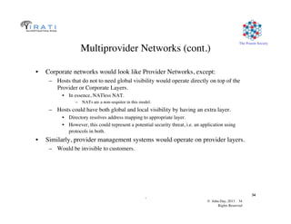 © John Day, 2013 34	

Rights Reserved	

The Pouzin Society	

.	

34	

Multiprovider Networks (cont.)	

•  Corporate networks would look like Provider Networks, except:	

–  Hosts that do not to need global visibility would operate directly on top of the
Provider or Corporate Layers.	

•  In essence, NATless NAT.	

–  NATs are a non-sequitor in this model.	

–  Hosts could have both global and local visibility by having an extra layer. 	

•  Directory resolves address mapping to appropriate layer.	

•  However, this could represent a potential security threat, i.e. an application using
protocols in both.	

•  Similarly, provider management systems would operate on provider layers.	

–  Would be invisible to customers.	

 