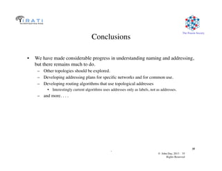 © John Day, 2013 35	

Rights Reserved	

The Pouzin Society	

.	

35	

Conclusions	

•  We have made considerable progress in understanding naming and addressing,
but there remains much to do.	

–  Other topologies should be explored.	

–  Developing addressing plans for speciﬁc networks and for common use.	

–  Developing routing algorithms that use topological addresses	

•  Interestingly current algorithms uses addresses only as labels, not as addresses.	

–  and more. . . .	

 