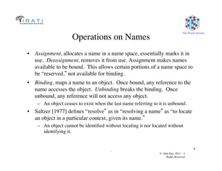 © John Day, 2013 4	

Rights Reserved	

The Pouzin Society	

.	

4	

Operations on Names	

•  Assignment, allocates a name in a name space, essentially marks it in
use. Deassignment, removes it from use. Assignment makes names
available to be bound. This allows certain portions of a name space to
be “reserved,” not available for binding.	

•  Binding, maps a name to an object. Once bound, any reference to the
name accesses the object. Unbinding breaks the binding. Once
unbound, any reference will not access any object.	

–  An object ceases to exist when the last name referring to it is unbound.	

•  Saltzer [1977] deﬁnes “resolve” as in “resolving a name” as “to locate
an object in a particular context, given its name.”
–  An object cannot be identiﬁed without locating it nor located without
identifying it. 	

 