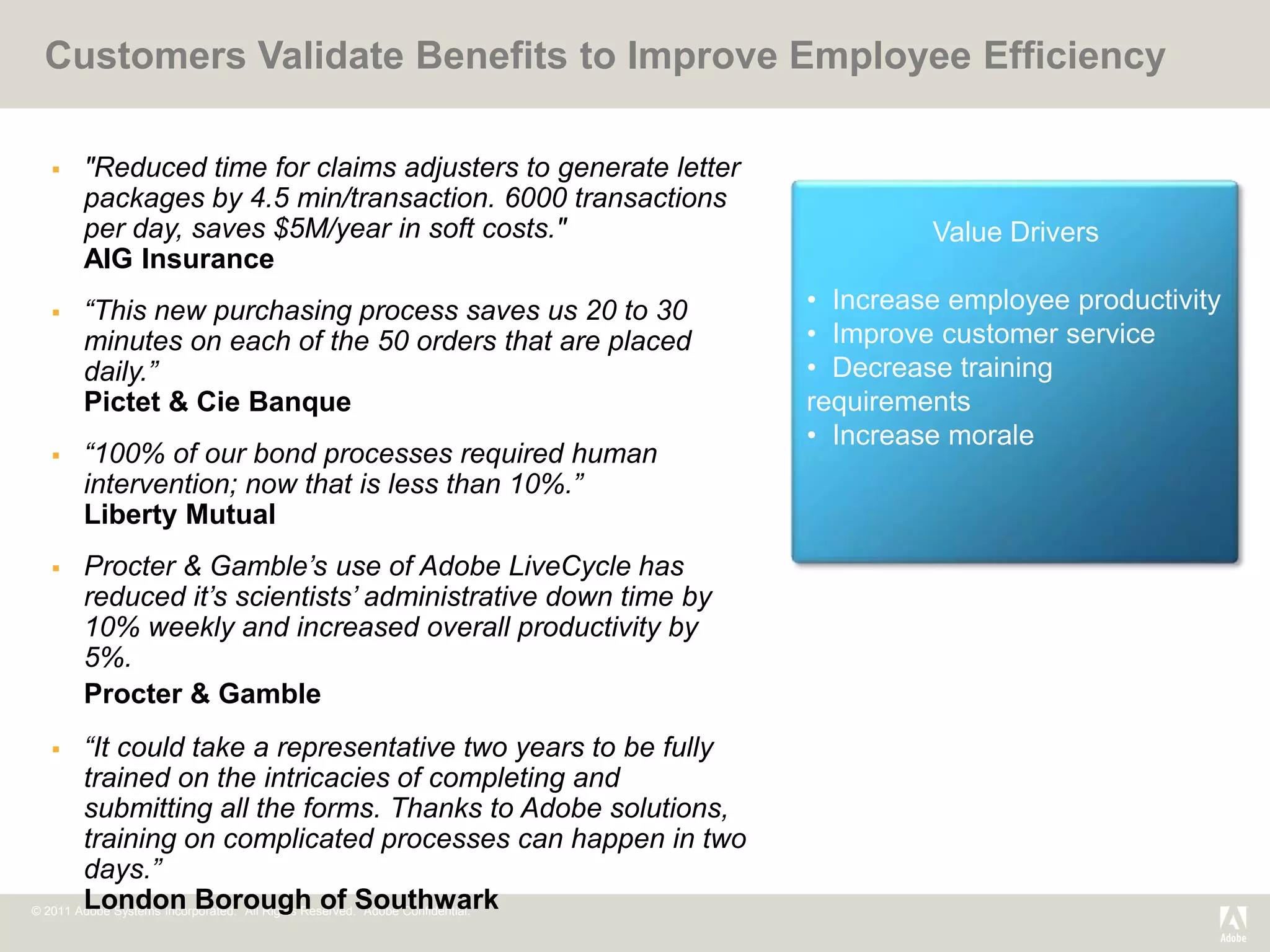 Customers Validate Benefits to Improve Employee Efficiency

     "Reduced time for claims adjusters to generate letter
      packages by 4.5 min/transaction. 6000 transactions
      per day, saves $5M/year in soft costs."                                          Value Drivers
      AIG Insurance
     “This new purchasing process saves us 20 to 30                          • Increase employee productivity
      minutes on each of the 50 orders that are placed                        • Improve customer service
      daily.”                                                                 • Decrease training
      Pictet & Cie Banque                                                     requirements
                                                                              • Increase morale
     “100% of our bond processes required human
      intervention; now that is less than 10%.”
      Liberty Mutual
     Procter & Gamble’s use of Adobe LiveCycle has
      reduced it’s scientists’ administrative down time by
      10% weekly and increased overall productivity by
      5%.
      Procter & Gamble
       “It could take a representative two years to be fully
        trained on the intricacies of completing and
        submitting all the forms. Thanks to Adobe solutions,
        training on complicated processes can happen in two
        days.”
        London Borough of Southwark
© 2011 Adobe Systems Incorporated. All Rights Reserved. Adobe Confidential.
 
