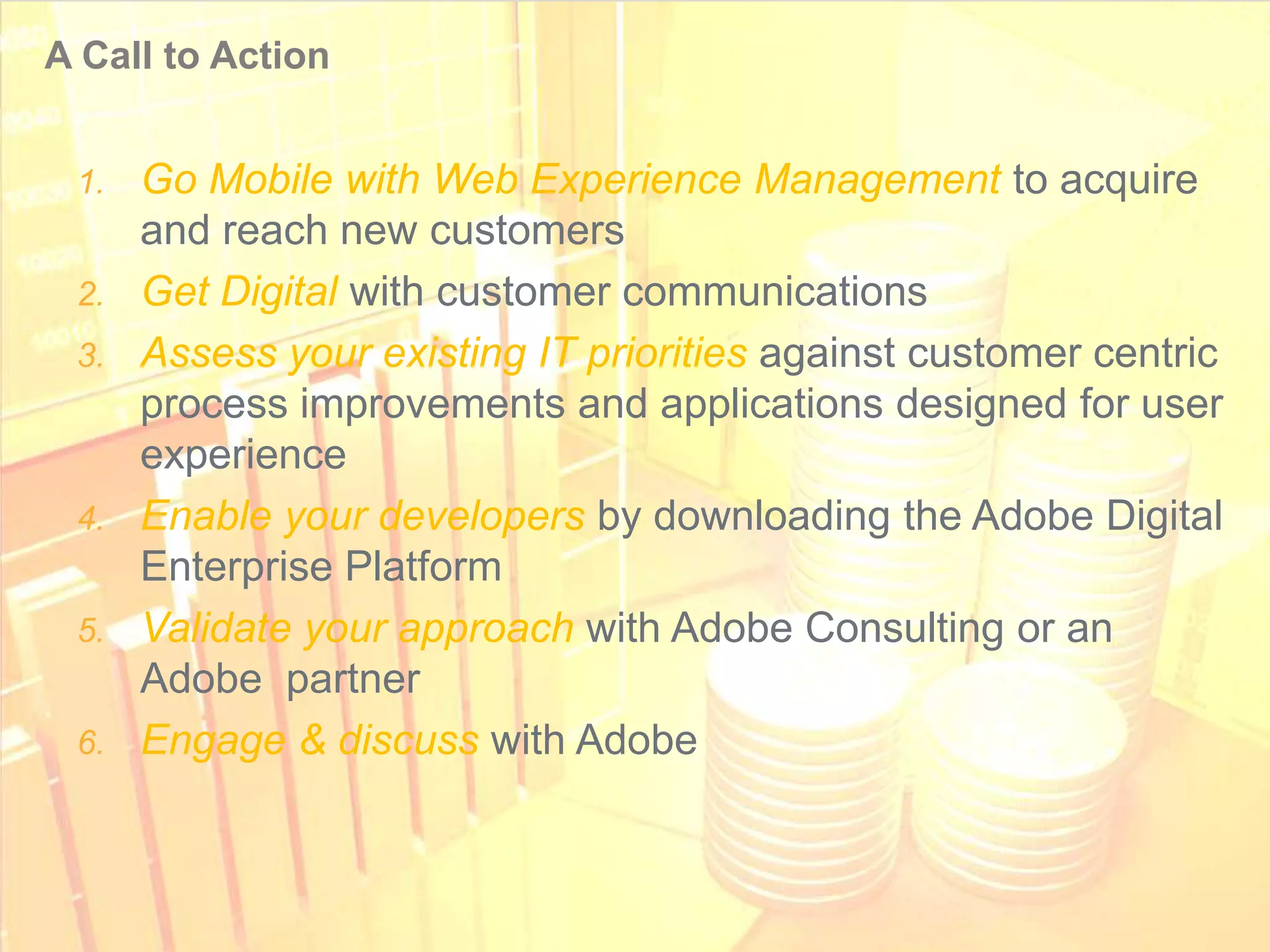A Call to Action


       1. Go Mobile with Web Experience Management to acquire
          and reach new customers
       2. Get Digital with customer communications
       3. Assess your existing IT priorities against customer centric
          process improvements and applications designed for user
          experience
       4. Enable your developers by downloading the Adobe Digital
          Enterprise Platform
       5. Validate your approach with Adobe Consulting or an
          Adobe partner
       6. Engage & discuss with Adobe



© 2011 Adobe Systems Incorporated. All Rights Reserved. Adobe Confidential.
 