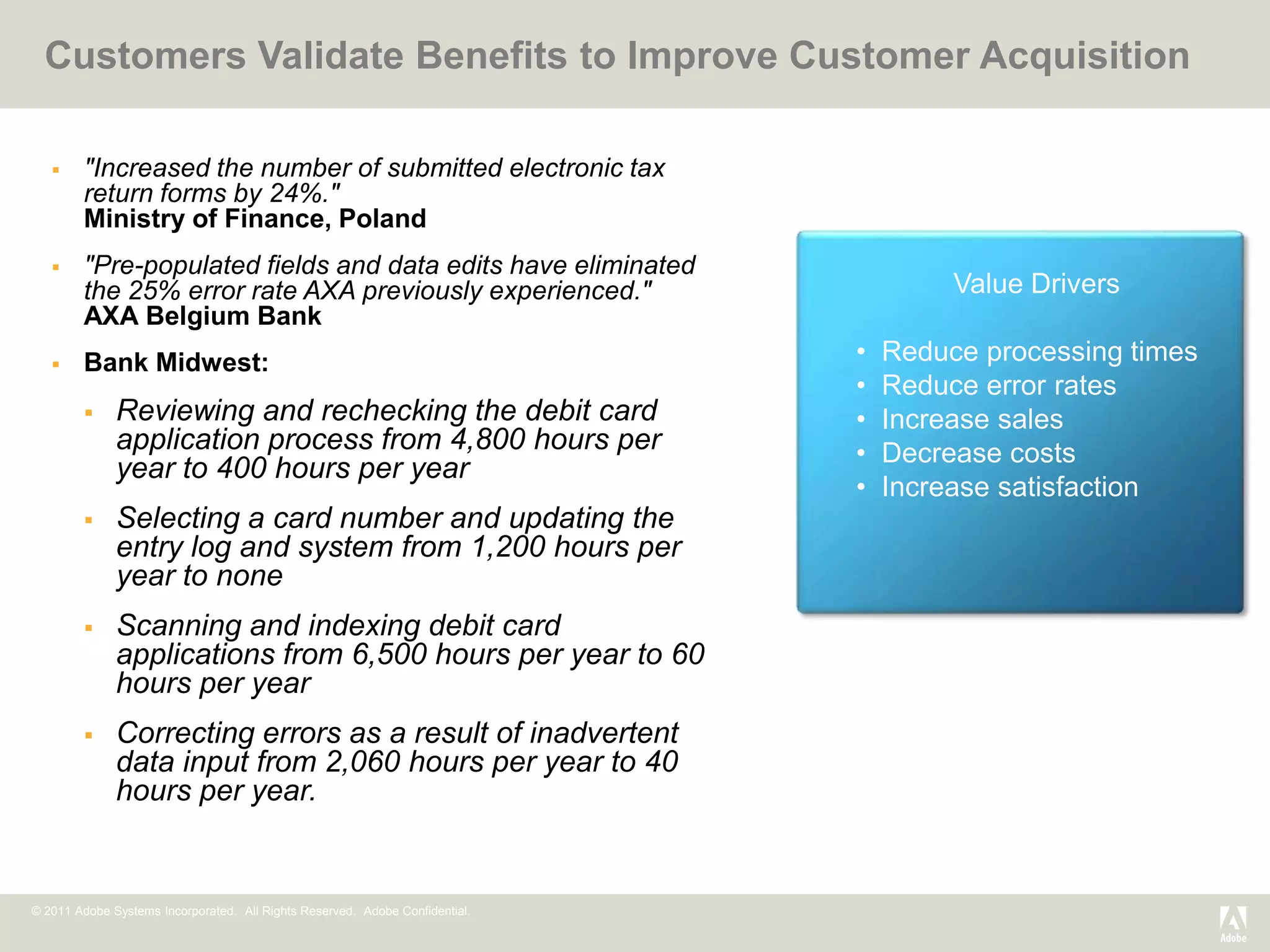 Customers Validate Benefits to Improve Customer Acquisition

       "Increased the number of submitted electronic tax
        return forms by 24%."
        Ministry of Finance, Poland
       "Pre-populated fields and data edits have eliminated
        the 25% error rate AXA previously experienced."                                Value Drivers
        AXA Belgium Bank
       Bank Midwest:                                                         •   Reduce processing times
                                                                              •   Reduce error rates
             Reviewing and rechecking the debit card                         •   Increase sales
              application process from 4,800 hours per                        •   Decrease costs
              year to 400 hours per year
                                                                              •   Increase satisfaction
             Selecting a card number and updating the
              entry log and system from 1,200 hours per
              year to none
             Scanning and indexing debit card
              applications from 6,500 hours per year to 60
              hours per year
             Correcting errors as a result of inadvertent
              data input from 2,060 hours per year to 40
              hours per year.


© 2011 Adobe Systems Incorporated. All Rights Reserved. Adobe Confidential.
 