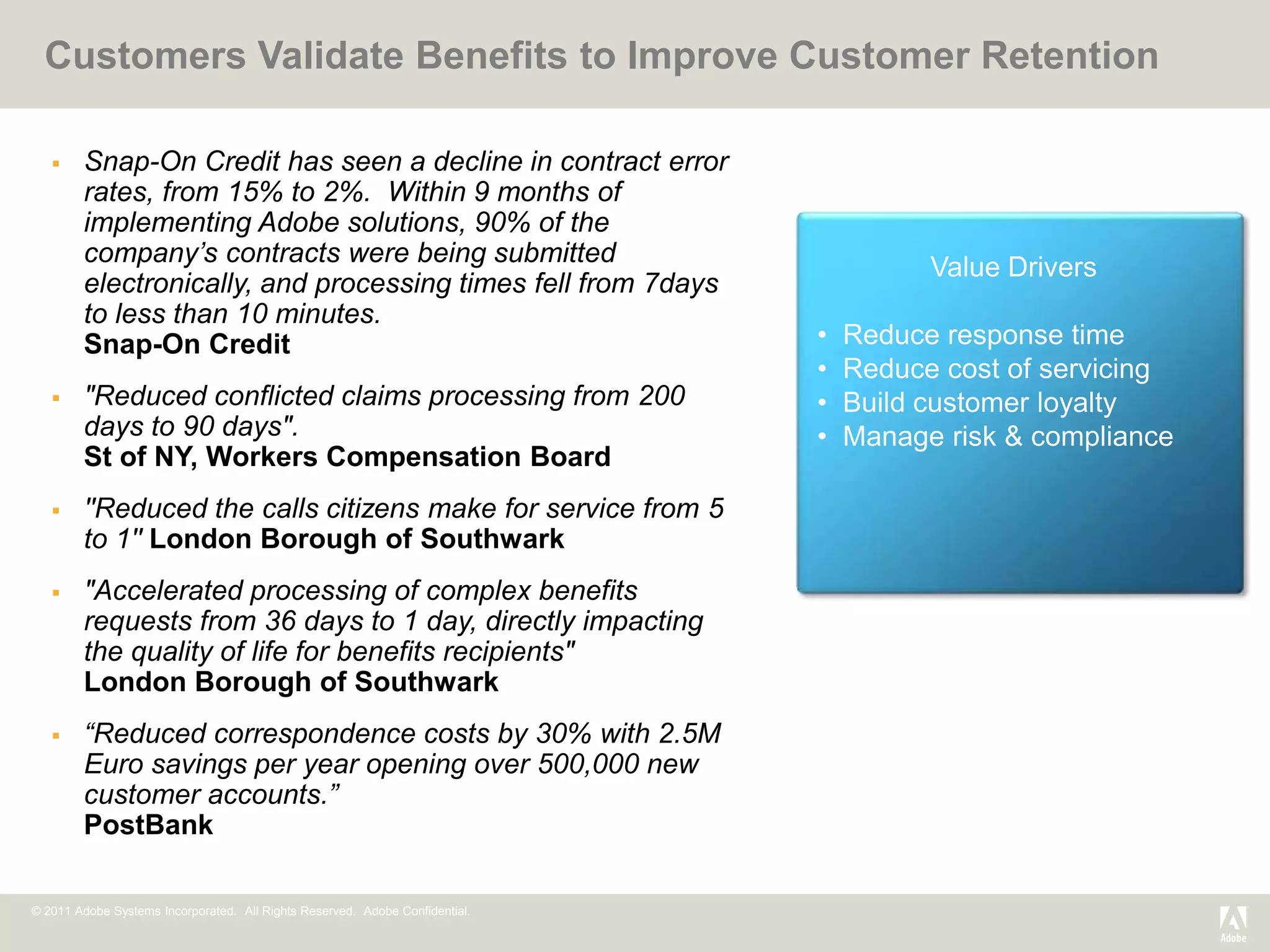 Customers Validate Benefits to Improve Customer Retention

       Snap-On Credit has seen a decline in contract error
        rates, from 15% to 2%. Within 9 months of
        implementing Adobe solutions, 90% of the
        company’s contracts were being submitted
                                                                                        Value Drivers
        electronically, and processing times fell from 7days
        to less than 10 minutes.
        Snap-On Credit                                                        •   Reduce response time
                                                                              •   Reduce cost of servicing
       "Reduced conflicted claims processing from 200                        •   Build customer loyalty
        days to 90 days".                                                     •   Manage risk & compliance
        St of NY, Workers Compensation Board
       ''Reduced the calls citizens make for service from 5
        to 1'' London Borough of Southwark
       "Accelerated processing of complex benefits
        requests from 36 days to 1 day, directly impacting
        the quality of life for benefits recipients"
        London Borough of Southwark
       “Reduced correspondence costs by 30% with 2.5M
        Euro savings per year opening over 500,000 new
        customer accounts.”
        PostBank

© 2011 Adobe Systems Incorporated. All Rights Reserved. Adobe Confidential.
 