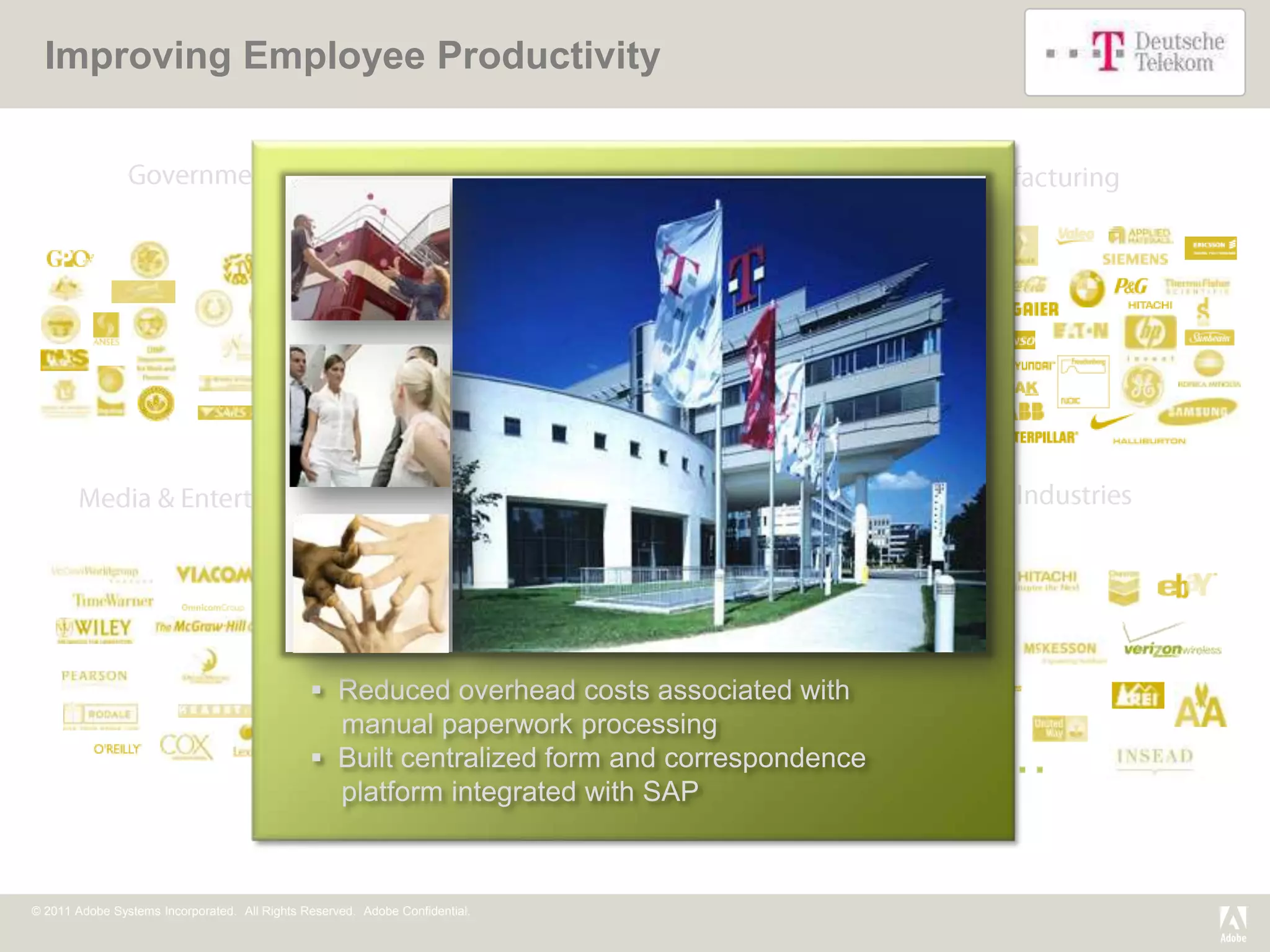 Improving Employee Productivity




                                                                                                                       Abington
                                                                                                                       Memorial
                                                                                                                       Hospital




                                                                              University of Rochester Medical Center



                                                Reduced overhead costs associated with
                                                 manual paperwork processing
                                                Built centralized form and correspondence
                                                 platform integrated with SAP



© 2011 Adobe Systems Incorporated. All Rights Reserved. Adobe Confidential.
 