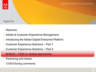 Agenda

      Welcome
      Adobe & Customer Experience Management
      Introducing the Adobe Digital Enterprise Platform
      Customer Experience Solutions – Part 1
      Customer Experience Solutions – Part 2
      BONUS – CEM on vertical approaches
      Partnering with Adobe
      13:00 Closing comments
© 2011 Adobe Systems Incorporated. All Rights Reserved. Adobe Confidential.
 