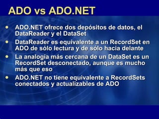 ADO vs ADO.NET ADO.NET ofrece dos depósitos de datos, el DataReader y el DataSet DataReader es equivalente a un RecordSet en ADO de sólo lectura y de sólo hacia delante La analogía más cercana de un DataSet es un RecordSet desconectado, aunque es mucho más que eso ADO.NET no tiene equivalente a RecordSets conectados y actualizables de ADO  