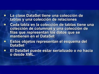 La clase DataSet tiene una colección de tablas y una colección de relaciones Cada tabla en la colección de tablas tiene una colección de columnas y una colección de filas que representan los datos que se mantienen en el DataSet Estos objetos representan el esquema del DataSet El DataSet puede estar serializado o no hacia o desde XML. 