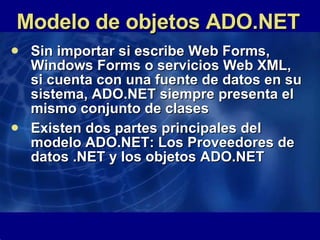 Modelo de objetos ADO.NET Sin importar si escribe Web Forms, Windows Forms o servicios Web XML, si cuenta con una fuente de datos en su sistema, ADO.NET siempre presenta el mismo conjunto de clases Existen dos partes principales del modelo ADO.NET: Los Proveedores de datos .NET y los objetos ADO.NET 