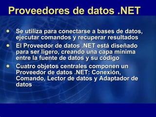 Proveedores de datos .NET Se utiliza para conectarse a bases de datos, ejecutar comandos y recuperar resultados  El Proveedor de datos .NET está diseñado para ser ligero, creando una capa mínima entre la fuente de datos y su código  Cuatro objetos centrales componen un Proveedor de datos .NET: Conexión, Comando, Lector de datos y Adaptador de datos  