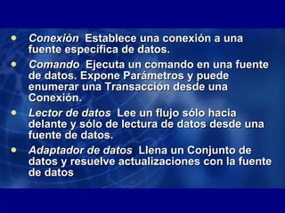 Conexión   Establece una conexión a una fuente específica de datos.   Comando   Ejecuta un comando en una fuente de datos. Expone Parámetros y puede enumerar una Transacción desde una Conexión.   Lector de datos   Lee un flujo sólo hacia delante y sólo de lectura de datos desde una fuente de datos.   Adaptador de datos   Llena un Conjunto de datos y resuelve actualizaciones con la fuente de datos 