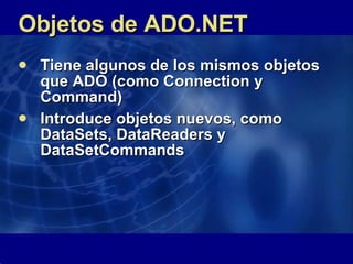 Objetos de ADO.NET Tiene algunos de los mismos objetos que ADO (como Connection y Command) Introduce objetos nuevos, como DataSets, DataReaders y DataSetCommands  