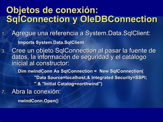 Objetos de conexión: SqlConnection y OleDBConnection Agregue una referencia a System.Data.SqlClient: Imports System.Data.SqlClient   Cree un objeto SqlConnection al pasar la fuente de datos, la información de seguridad y el catálogo inicial al constructor: Dim nwindConn As SqlConnection =  New SqlConnection( "Data Source=localhost;& Integrated Security=SSPI; " & "Initial Catalog=northwind")   Abra la conexión: nwindConn.Open()   