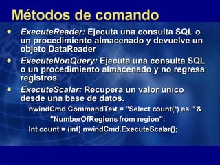 Métodos de comando ExecuteReader:  Ejecuta una consulta SQL o un procedimiento almacenado y devuelve un objeto DataReader  ExecuteNonQuery:  Ejecuta una consulta SQL o un procedimiento almacenado y no regresa registros.  ExecuteScalar:  Recupera un valor único desde una base de datos.  nwindCmd.CommandText = "Select count(*) as " & "NumberOfRegions from region"; Int count = (int) nwindCmd.ExecuteScalar();   