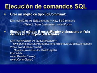 Ejecución de comandos SQL Cree un objeto de tipo SqlCommand: Dim nwindCmd As SqlCommand =  New SqlCommand ("Select * from Customers", nwindConn)   Ejecute el método ExecuteReader y almacene el flujo de filas en un objeto SQLReader: Dim nwindReader As SqlDataReader =    nwindCmd.ExecuteReader(CommandBehavior.CloseConnection) While nwindReader.Read() MsgBox(nwindReader.GetString(0)) End While nwindReader.Close() nwindConn.Close()  