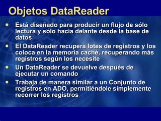 Objetos DataReader Está diseñado para producir un flujo de sólo lectura y sólo hacia delante desde la base de datos El DataReader recupera lotes de registros y los coloca en la memoria caché, recuperando más registros según los necesite Un DataReader se devuelve después de ejecutar un comando Trabaja de manera similar a un Conjunto de registros en ADO, permitiéndole simplemente recorrer los registros 
