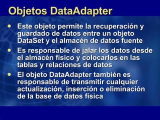 Objetos DataAdapter Este objeto permite la recuperación y guardado de datos entre un objeto DataSet y el almacén de datos fuente Es responsable de jalar los datos desde el almacén físico y colocarlos en las tablas y relaciones de datos El objeto DataAdapter también es responsable de transmitir cualquier actualización, inserción o eliminación de la base de datos física  
