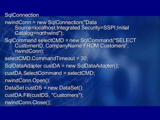 SqlConnection  nwindConn = new SqlConnection("Data Source=localhost;Integrated Security=SSPI;Initial Catalog=northwind");  SqlCommand selectCMD = new SqlCommand("SELECT CustomerID, CompanyName FROM Customers", nwindConn);  selectCMD.CommandTimeout = 30;  SqlDataAdapter custDA = new SqlDataAdapter(); custDA.SelectCommand = selectCMD;  nwindConn.Open();  DataSet custDS = new DataSet();  custDA.Fill(custDS, "Customers");  nwindConn.Close();  