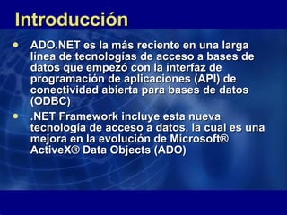 Introducción ADO.NET es la más reciente en una larga línea de tecnologías de acceso a bases de datos que empezó con la interfaz de programación de aplicaciones (API) de conectividad abierta para bases de datos (ODBC)  .NET Framework incluye esta nueva tecnología de acceso a datos, la cual es una mejora en la evolución de Microsoft® ActiveX® Data Objects (ADO) 