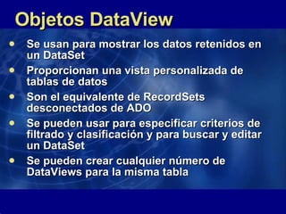 Objetos DataView Se usan para mostrar los datos retenidos en un DataSet Proporcionan una vista personalizada de tablas de datos Son el equivalente de RecordSets desconectados de ADO Se pueden usar para especificar criterios de filtrado y clasificación y para buscar y editar un DataSet  Se pueden crear cualquier número de DataViews para la misma tabla 
