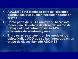 ADO.NET está diseñada para aplicaciones distribuidas que puedan necesitar operar en el Web  Como parte de .NET Framework, Microsoft ofrece una Biblioteca de clase del marco de trabajo, el cual cubre todas las APIs existentes de Windows y más Entre éstas se encuentran los modelos de objeto XML y ADO que se han integrado en un grupo de clases llamado ADO.NET  