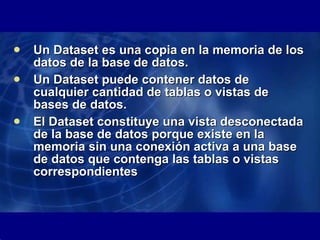 Un Dataset es una copia en la memoria de los datos de la base de datos.  Un Dataset puede contener datos de cualquier cantidad de tablas o vistas de bases de datos.  El Dataset constituye una vista desconectada de la base de datos porque existe en la memoria sin una conexión activa a una base de datos que contenga las tablas o vistas correspondientes  