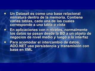 Un Dataset es como una base relacional miniatura dentro de la memoria. Contiene varias tablas, cada una de las cuales corresponde a una tabla o vista En aplicaciones con n niveles, normalmente los datos se pasan desde la BD a un objeto de negocios de nivel medio y luego a la interfaz Para acomodar el intercambio de datos, ADO.NET usa persistencia y transmisión con base en XML 