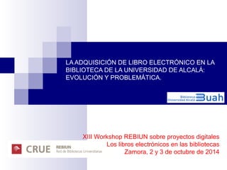LA ADQUISICIÓN DE LIBRO ELECTRÓNICO EN LA 
BIBLIOTECA DE LA UNIVERSIDAD DE ALCALÁ: 
EVOLUCIÓN Y PROBLEMÁTICA. 
XIII Workshop REBIUN sobre proyectos digitales 
Los libros electrónicos en las bibliotecas 
Zamora, 2 y 3 de octubre de 2014 
 