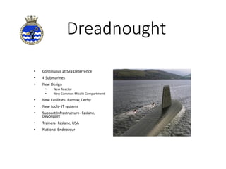 Dreadnought
• Continuous at Sea Deterrence
• 4 Submarines
• New Design
• New Reactor
• New Common Missile Compartment
• New Facilities- Barrow, Derby
• New tools- IT systems
• Support Infrastructure- Faslane,
Devonport
• Trainers- Faslane, USA
• National Endeavour
 