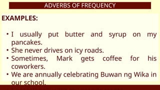 ADVERBS OF FREQUENCY
EXAMPLES:
• I usually put butter and syrup on my
pancakes.
• She never drives on icy roads.
• Sometimes, Mark gets coffee for his
coworkers.
• We are annually celebrating Buwan ng Wika in
our school.
 