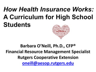 Barbara O’Neill, Ph.D., CFP®
Financial Resource Management Specialist
Rutgers Cooperative Extension
oneill@aesop.rutgers.edu
How Health Insurance Works:
A Curriculum for High School
Students
 